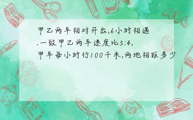 甲乙两车相对开出,6小时相遇.一致甲乙两车速度比5:4,甲车每小时行100千米,两地相距多少