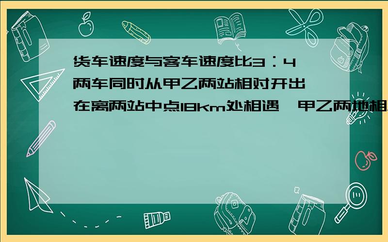 货车速度与客车速度比3：4,两车同时从甲乙两站相对开出,在离两站中点18km处相遇,甲乙两地相距多少千米?将解题思路和方法.