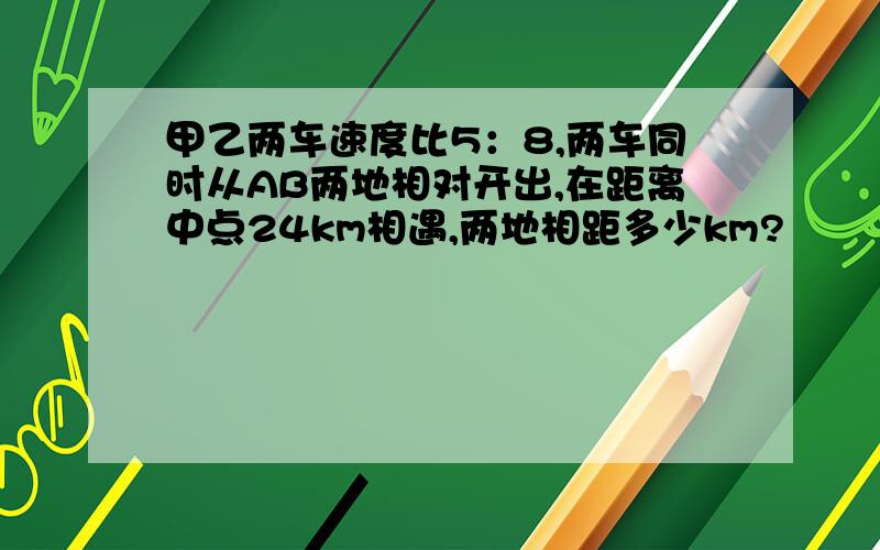 甲乙两车速度比5：8,两车同时从AB两地相对开出,在距离中点24km相遇,两地相距多少km?