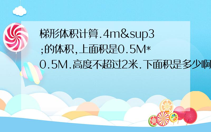 梯形体积计算.4m³的体积,上面积是0.5M*0.5M.高度不超过2米.下面积是多少啊?