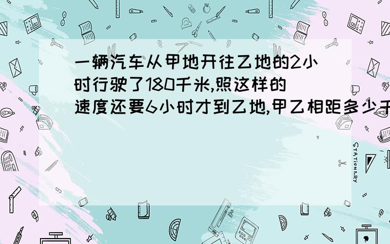 一辆汽车从甲地开往乙地的2小时行驶了180千米,照这样的速度还要6小时才到乙地,甲乙相距多少千米?用比例解