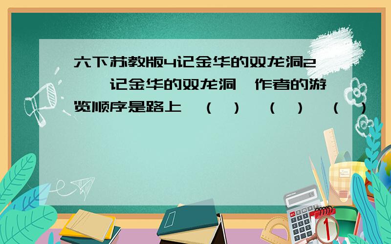 六下苏教版4记金华的双龙洞2、《记金华的双龙洞》作者的游览顺序是路上→（ ）→（ ）→（ ）→（ ）；泉水流经的路线是文章的另一条线索：：“一路迎着溪流”、“ ”、“泉水靠着右