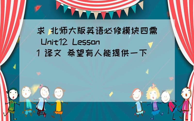 求 北师大版英语必修模块四需 Unit12 Lesson1 译文 希望有人能提供一下