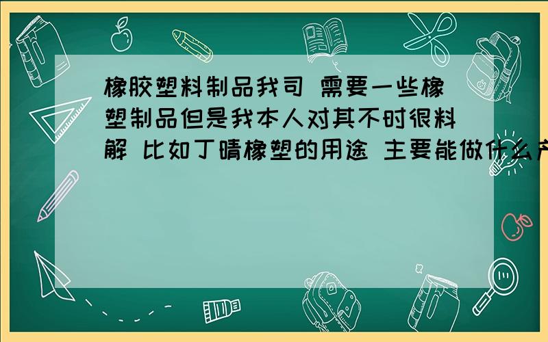 橡胶塑料制品我司 需要一些橡塑制品但是我本人对其不时很料解 比如丁晴橡塑的用途 主要能做什么产品 呵呵我需要个系统的