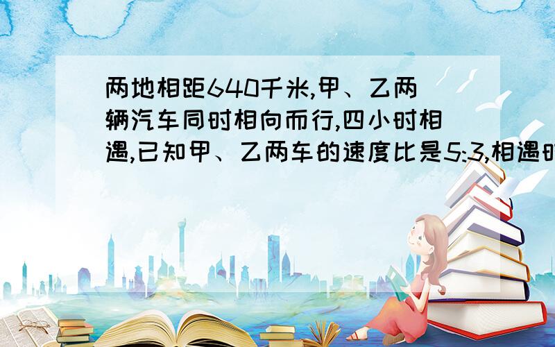 两地相距640千米,甲、乙两辆汽车同时相向而行,四小时相遇,已知甲、乙两车的速度比是5:3,相遇时甲车行了（ ）,乙车行了（ ）.