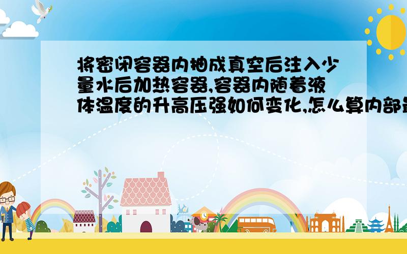 将密闭容器内抽成真空后注入少量水后加热容器,容器内随着液体温度的升高压强如何变化,怎么算内部最大压