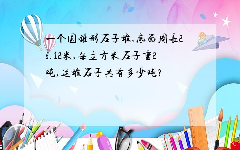 一个圆锥形石子堆,底面周长25.12米,每立方米石子重2吨,这堆石子共有多少吨?