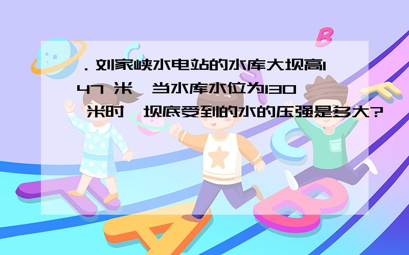 ．刘家峡水电站的水库大坝高147 米,当水库水位为130 米时,坝底受到的水的压强是多大?