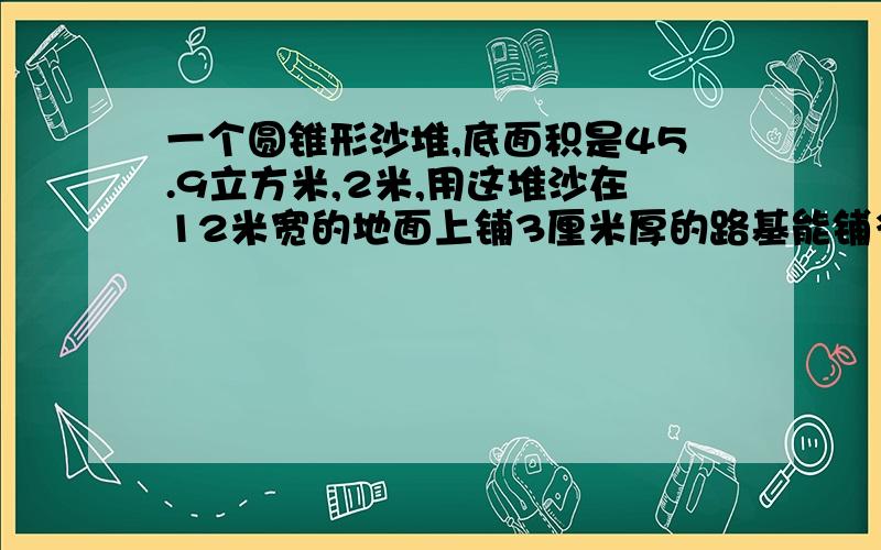 一个圆锥形沙堆,底面积是45.9立方米,2米,用这堆沙在12米宽的地面上铺3厘米厚的路基能铺多少米?（不要解方程,综合）