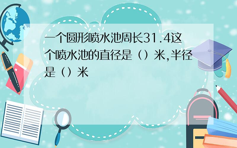 一个圆形喷水池周长31.4这个喷水池的直径是（）米,半径是（）米