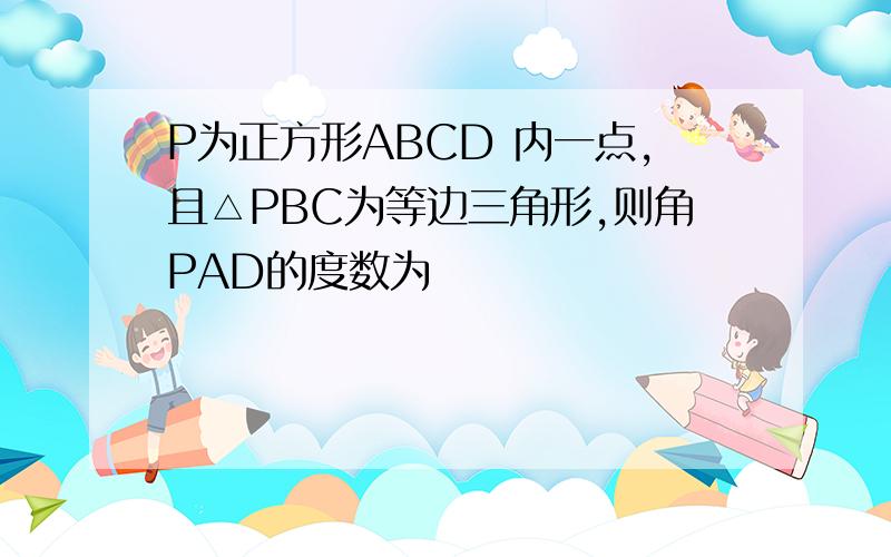 P为正方形ABCD 内一点,且△PBC为等边三角形,则角PAD的度数为