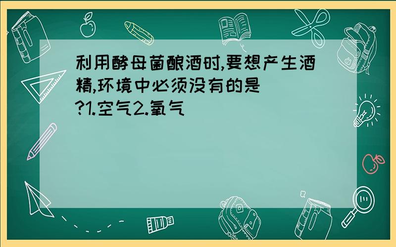 利用酵母菌酿酒时,要想产生酒精,环境中必须没有的是（ ）?1.空气2.氧气