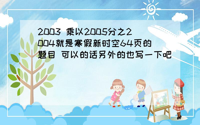 2003 乘以2005分之2004就是寒假新时空64页的题目 可以的话另外的也写一下吧