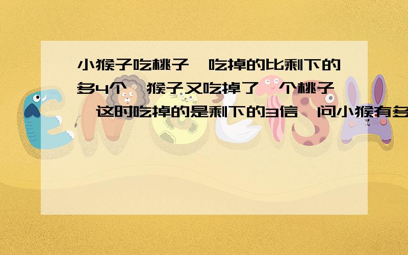 小猴子吃桃子,吃掉的比剩下的多4个,猴子又吃掉了一个桃子,这时吃掉的是剩下的3信,问小猴有多少个桃子