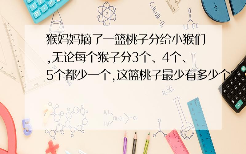 猴妈妈摘了一篮桃子分给小猴们,无论每个猴子分3个、4个、5个都少一个,这篮桃子最少有多少个?（用短除法)