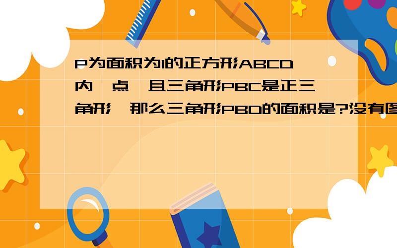 P为面积为1的正方形ABCD内一点,且三角形PBC是正三角形,那么三角形PBD的面积是?没有图,根据题意自己画