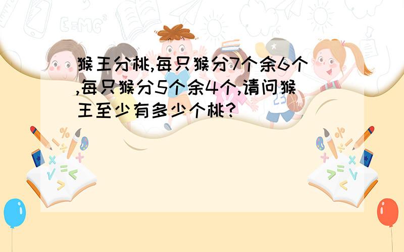 猴王分桃,每只猴分7个余6个,每只猴分5个余4个,请问猴王至少有多少个桃?