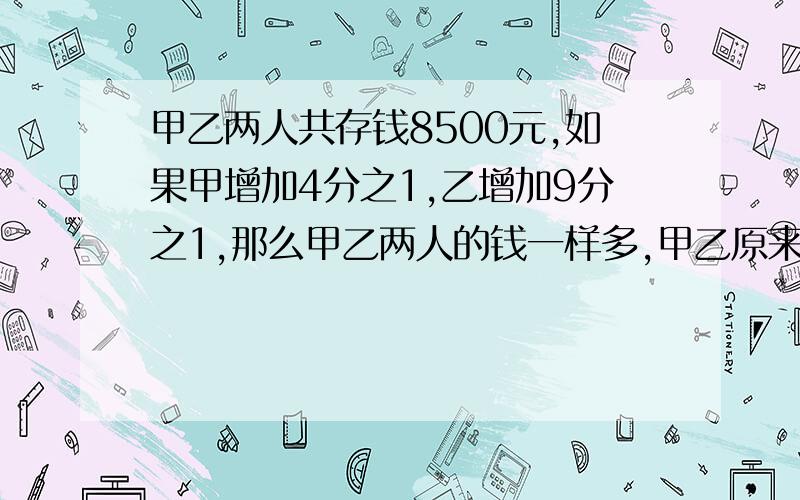 甲乙两人共存钱8500元,如果甲增加4分之1,乙增加9分之1,那么甲乙两人的钱一样多,甲乙原来各多少钱?