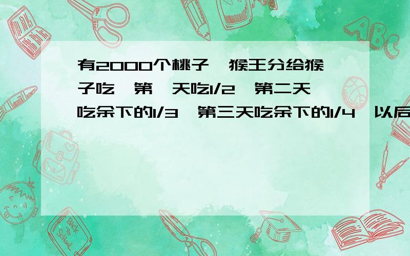 有2000个桃子,猴王分给猴子吃,第一天吃1/2,第二天吃余下的1/3,第三天吃余下的1/4,以后每天吃前一天余下把算式列出来,计算过程也要,最后答案也要.