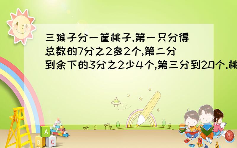 三猴子分一筐桃子,第一只分得总数的7分之2多2个,第二分到余下的3分之2少4个,第三分到20个.桃子几个?要详细的算式以及说明