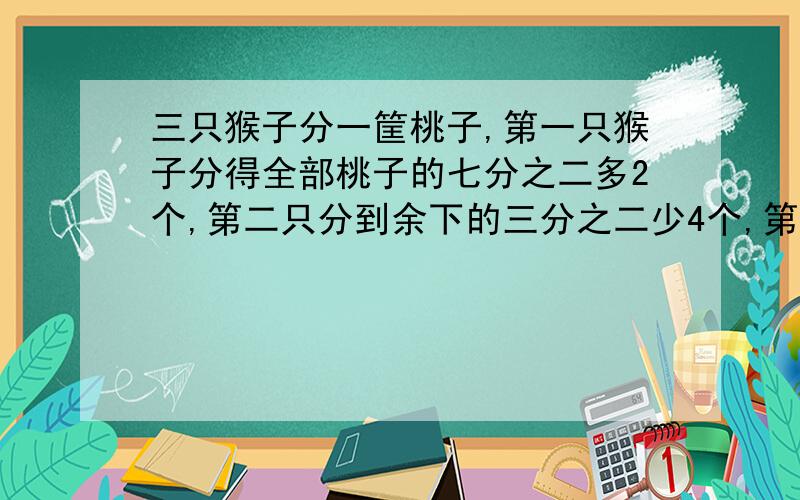 三只猴子分一筐桃子,第一只猴子分得全部桃子的七分之二多2个,第二只分到余下的三分之二少4个,第三只猴子分得20个,问这筐桃子多少个?