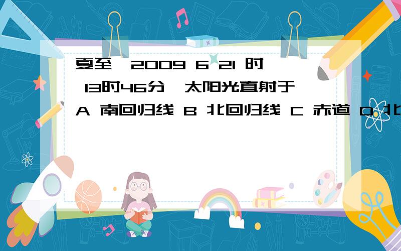 夏至【2009 6 21 时 13时46分】太阳光直射于A 南回归线 B 北回归线 C 赤道 D 北极圈