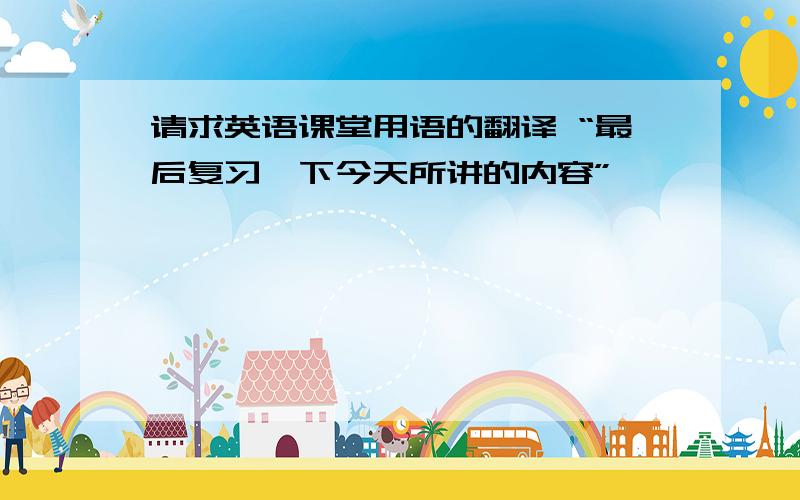 请求英语课堂用语的翻译 “最后复习一下今天所讲的内容”