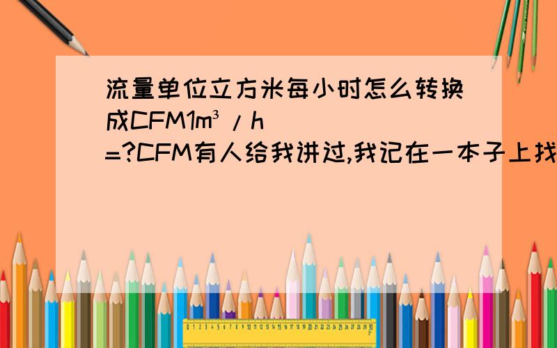 流量单位立方米每小时怎么转换成CFM1m³/h=?CFM有人给我讲过,我记在一本子上找不到了.好像是五点几?忘记了,希望知道的帮帮忙.不要告诉我1m³/min=?CFM,我问的是每小时.