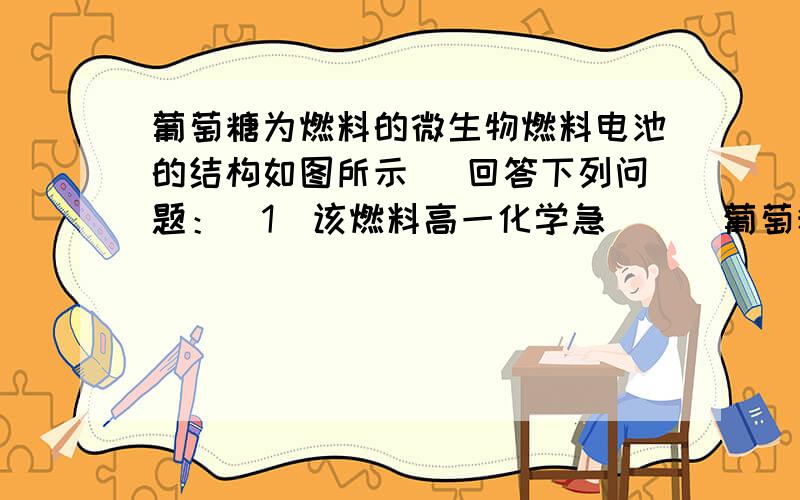 葡萄糖为燃料的微生物燃料电池的结构如图所示． 回答下列问题：（1）该燃料高一化学急      葡萄糖为燃料的微生物燃料电池的结构如图所示．回答下列问题：（1）该燃料电池的能量转化