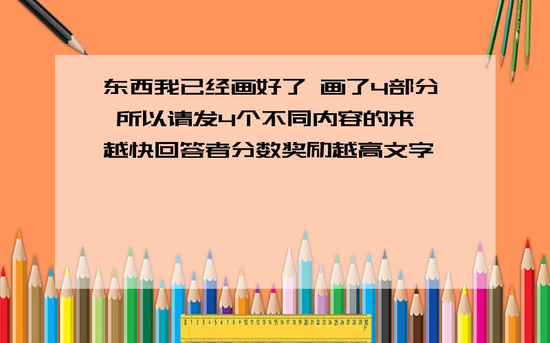 东西我已经画好了 画了4部分 所以请发4个不同内容的来 越快回答者分数奖励越高文字