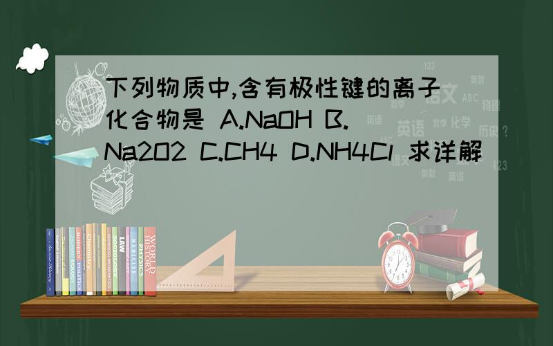 下列物质中,含有极性键的离子化合物是 A.NaOH B.Na2O2 C.CH4 D.NH4Cl 求详解