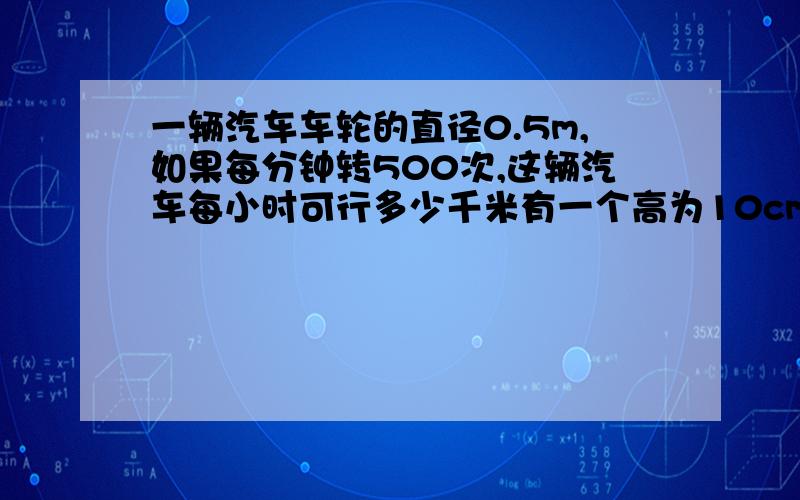 一辆汽车车轮的直径0.5m,如果每分钟转500次,这辆汽车每小时可行多少千米有一个高为10cm,容积为60立方厘米的圆柱形容器,里面装满水,现把长20cm的一个圆柱体实心小棒垂直放入,使其底部与容