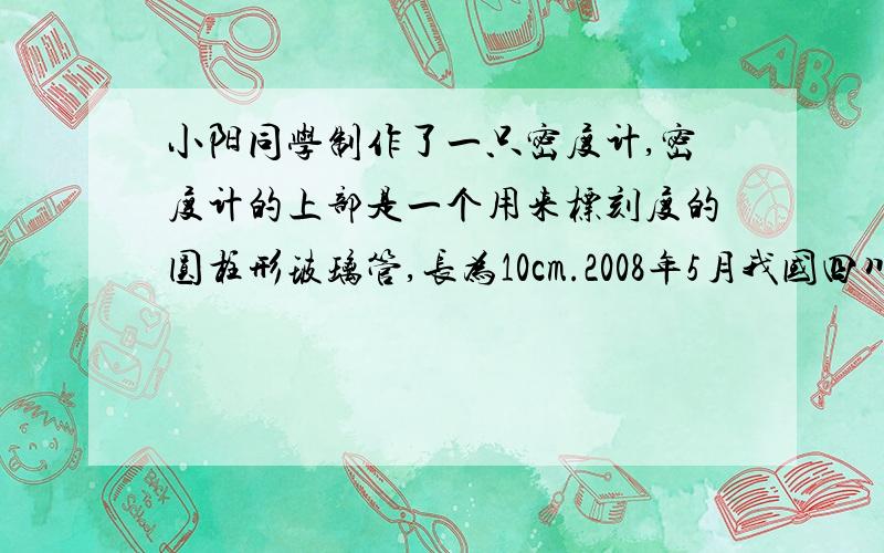 小阳同学制作了一只密度计,密度计的上部是一个用来标刻度的圆柱形玻璃管,长为10cm.2008年5月我国四川省汶川地区发生了8.0级大地震,给汶川人民造成了极大的生命财产损失,同时也产生了再