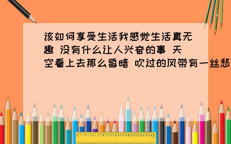 该如何享受生活我感觉生活真无趣 没有什么让人兴奋的事 天空看上去那么昏暗 吹过的风带有一丝悲伤的感觉 我从小就和别人不一样 我喜欢的天气,.是阴雨天 生活中接触的人很冷 哎