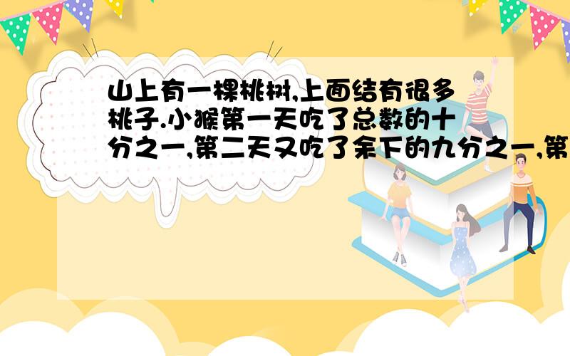 山上有一棵桃树,上面结有很多桃子.小猴第一天吃了总数的十分之一,第二天又吃了余下的九分之一,第三天吃了第二天余下的八分之一,.第九天吃了第八天余下的二分之一后,树上还有10个桃子.