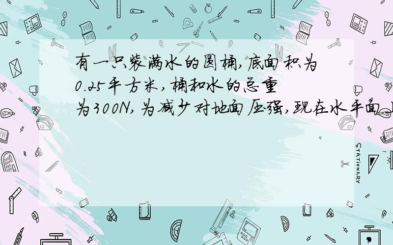 有一只装满水的圆桶,底面积为0.25平方米,桶和水的总重为300N,为减少对地面压强,现在水平面上放一个面放一个面积为2.0平方米、重50N木板，把圆通放在木板中央 1.求圆桶对木板压强 2.木板对