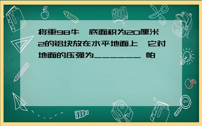 将重98牛,底面积为20厘米2的铝块放在水平地面上,它对地面的压强为______ 帕