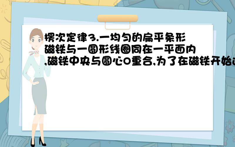 楞次定律3.一均匀的扁平条形磁铁与一圆形线圈同在一平面内,磁铁中央与圆心O重合,为了在磁铁开始运动时在线圈中得到一顺时针方向的感应电流I,磁铁的运动方式应为：（ ）(A)N极向纸内,S