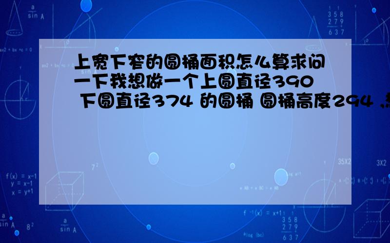 上宽下窄的圆桶面积怎么算求问一下我想做一个上圆直径390 下圆直径374 的圆桶 圆桶高度294 ,想知道我需要什么形状的铁板才能做成,求详细尺寸图