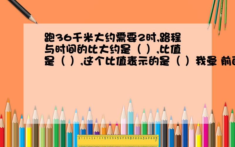 跑36千米大约需要2时,路程与时间的比大约是（ ）,比值是（ ）,这个比值表示的是（ ）我晕 前面两个空 我也会