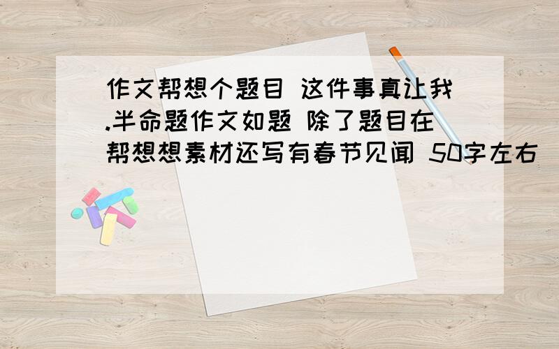 作文帮想个题目 这件事真让我.半命题作文如题 除了题目在帮想想素材还写有春节见闻 50字左右