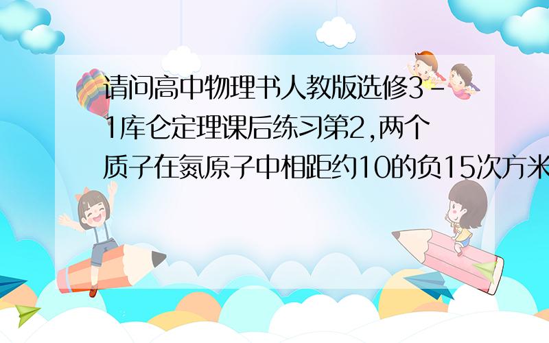 请问高中物理书人教版选修3-1库仑定理课后练习第2,两个质子在氮原子中相距约10的负15次方米,它们静电斥力有多大