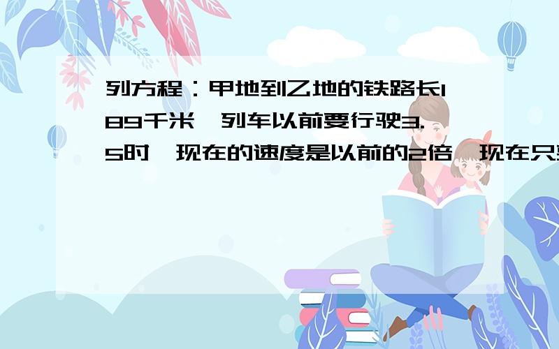 列方程：甲地到乙地的铁路长189千米,列车以前要行驶3.5时,现在的速度是以前的2倍,现在只要行驶多少时?