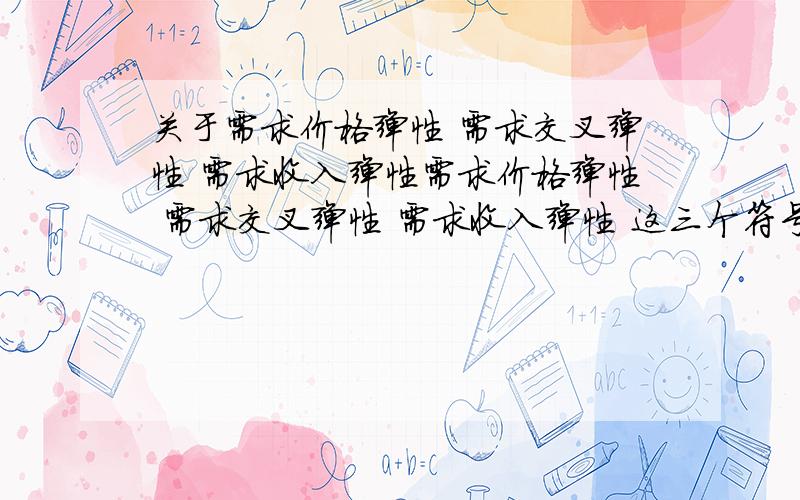 关于需求价格弹性 需求交叉弹性 需求收入弹性需求价格弹性 需求交叉弹性 需求收入弹性 这三个符号怎样为什么需求价格弹性公式前有负号?需求交叉弹性 需求收入弹性计算公式是正的,为