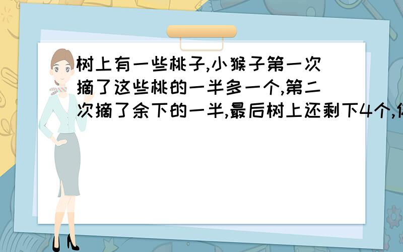 树上有一些桃子,小猴子第一次摘了这些桃的一半多一个,第二次摘了余下的一半,最后树上还剩下4个,你知道树上有多少桃吗?