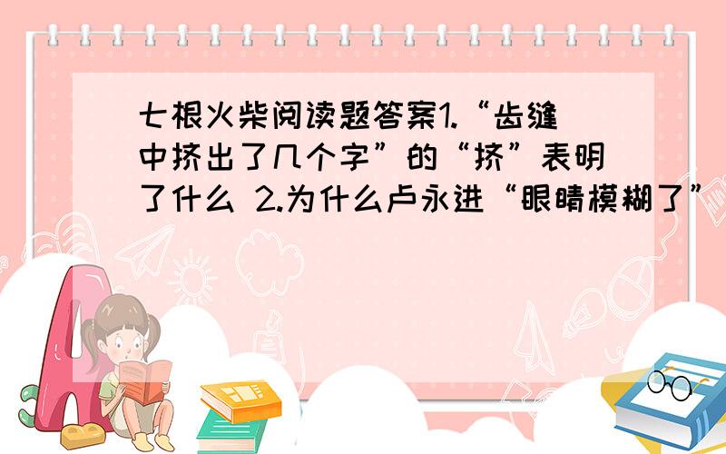 七根火柴阅读题答案1.“齿缝中挤出了几个字”的“挤”表明了什么 2.为什么卢永进“眼睛模糊了”“只有那只手是清晰的”?“模糊”和“清晰”矛盾吗?3.“这以后的路,卢永进走得特别快”