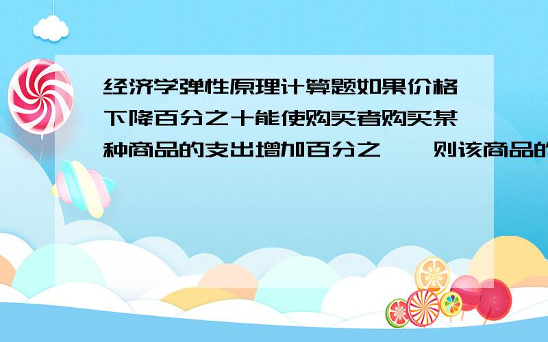 经济学弹性原理计算题如果价格下降百分之十能使购买者购买某种商品的支出增加百分之一,则该商品的需求量对价格弹性大于,等于还是等于一?求详解