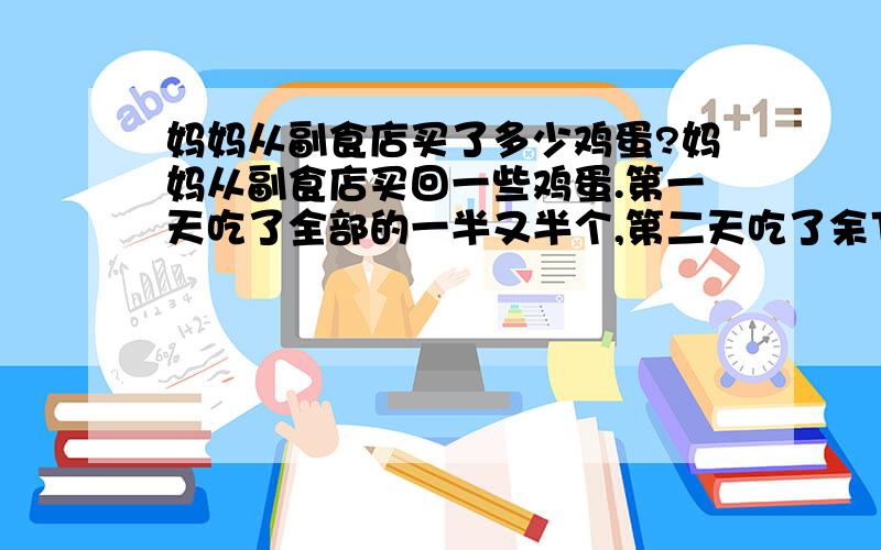 妈妈从副食店买了多少鸡蛋?妈妈从副食店买回一些鸡蛋.第一天吃了全部的一半又半个,第二天吃了余下的一半又一半,第三天又吃了余下的一半又半个,恰好吃完.