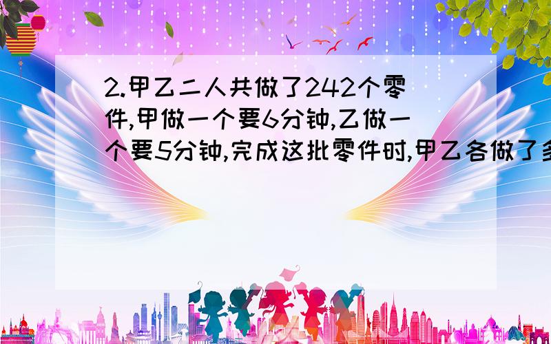 2.甲乙二人共做了242个零件,甲做一个要6分钟,乙做一个要5分钟,完成这批零件时,甲乙各做了多少个零件?