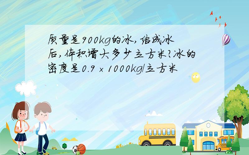 质量是900kg的冰,结成冰后,体积增大多少立方米?冰的密度是0.9×1000kg/立方米